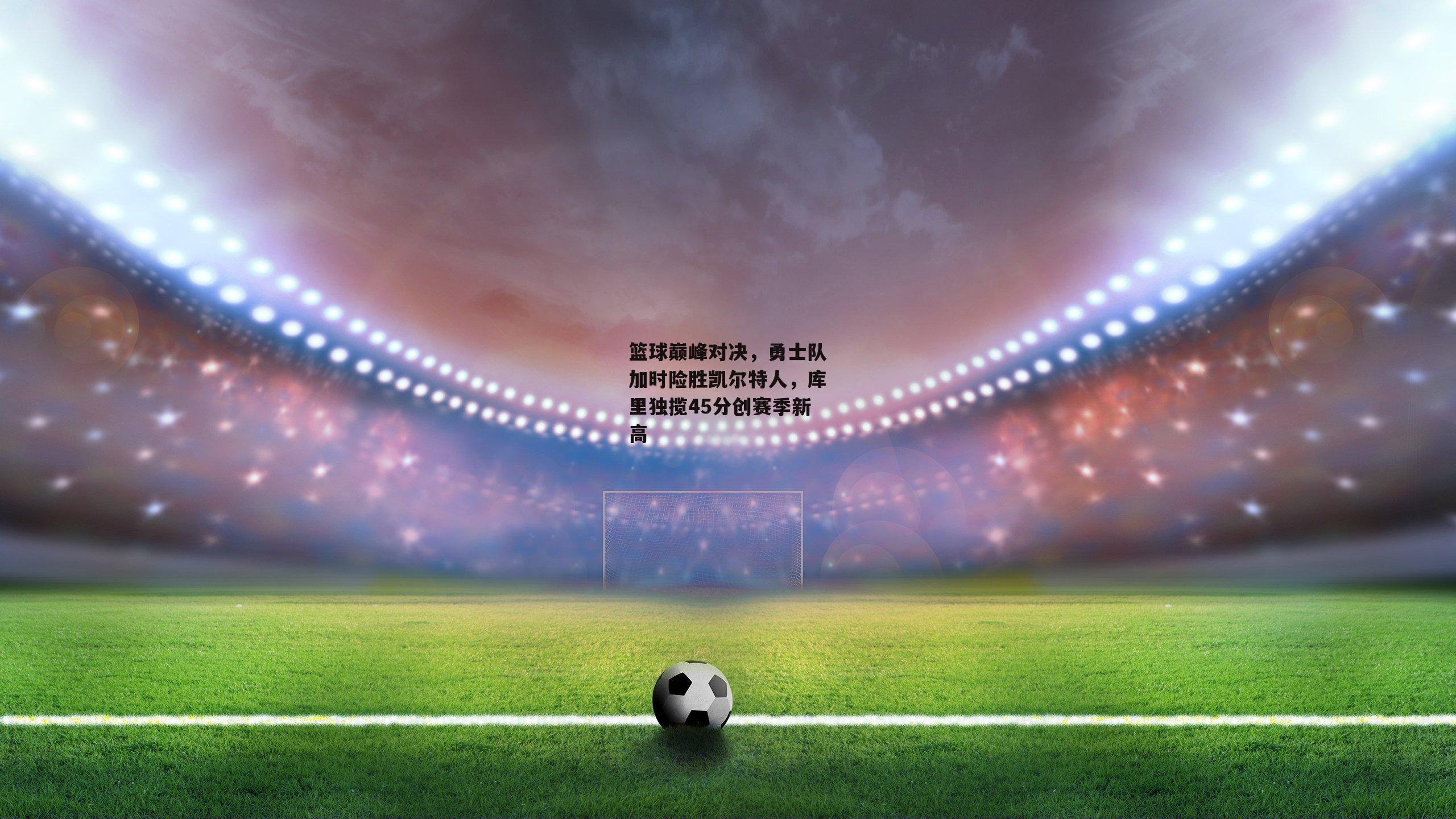 篮球巅峰对决，勇士队加时险胜凯尔特人，库里独揽45分创赛季新高